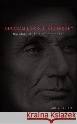 Abraham Lincoln Ascendent: The Story of the Election of 1860 Boulard, Garry 9781462015405 iUniverse.com