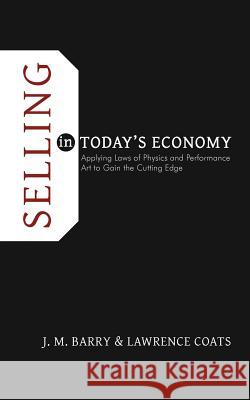 Selling in Today's Economy: Applying Laws of Physics and Performance Art to Gain the Cutting Edge Barry, J. M. 9781462055555 iUniverse.com