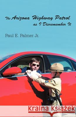 The Arizona Highway Patrol as I Disremember It Paul E. Palme 9781462068838 iUniverse.com