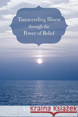 Transcending Illness Through the Power of Belief Adolfo Quezada 9781462069712 iUniverse.com