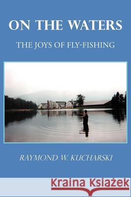 On the Waters: The Joys of Fly-Fishing Kucharski, Raymond W. 9781462069873 iUniverse.com