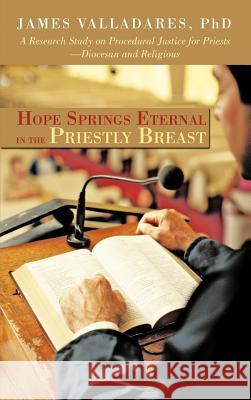 Hope Springs Eternal in the Priestly Breast : A Research Study on Procedural Justice for Priests-Diocesan and Religious James Valladare 9781462072408 
