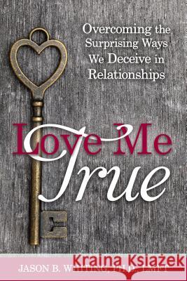 Love Me True: Overcoming the Surprising Ways We Deceive Ourselves in Relationships Jason B. Whiting 9781462118618