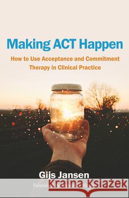 Making ACT Happen: How to Use Acceptance and Commitment Therapy in Clinical Practice Gijs Jansen 9781462562442