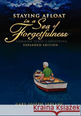 Staying Afloat in a Sea of Forgetfulness: Common Sense Caregiving Expanded Edition LeBlanc, Gary Joseph 9781462877065 Xlibris Corporation