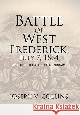 Battle of West Frederick, July 7, 1864: Prelude to Battle Of Monocacy Collins, Joseph V. 9781462882915 Xlibris Corporation