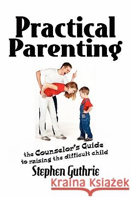 Practical Parenting A counselor's Guide to Raising the Difficult Child: A counselor's Guide to Raising the Difficult Child Guthrie, Stephen 9781462886715
