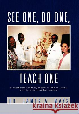 See One, Do One, Teach One: To Motivate Youth, Especially Underserved Black and Hispanic Youth, to Pursue the Medical Profession Mays, James a. 9781462893058