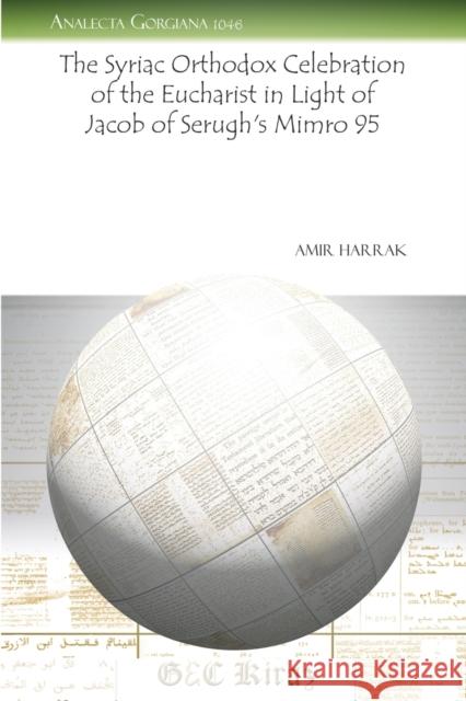 The Syriac Orthodox Celebration of the Eucharist in Light of Jacob of Serugh’s Mimro 95 Amir Harrak 9781463200947