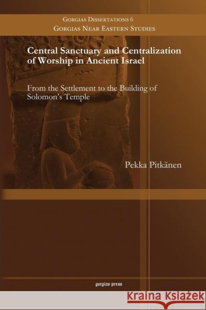 Central Sanctuary and Centralization of Worship in Ancient Israel: From the Settlement to the Building of Solomon's Temple Pekka Pitkänen 9781463203689 Gorgias Press