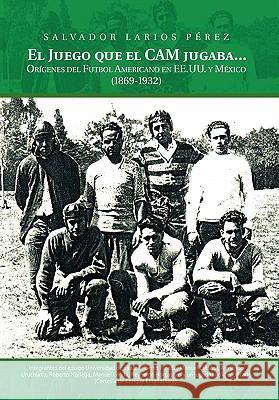 El Juego Que El CAM Jugaba...: Origines del Futbol Americano En Ee.U.U. y Mexico (1869-1932) Perez, Salvador Larios 9781463301590