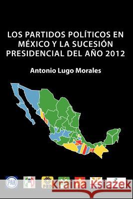 Los Partidos Politicos En Mexico y La Sucesion Presidencial del Ano 2012 Antonio Lugo Morales 9781463322816 Palibrio