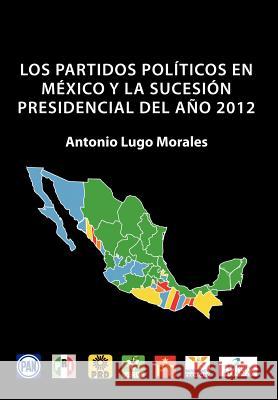 Los Partidos Politicos En Mexico y La Sucesion Presidencial del Ano 2012 Antonio Lugo Morales 9781463322823 Palibrio