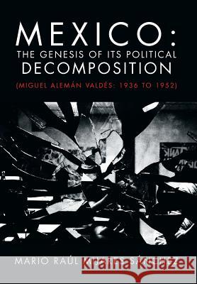 Mexico: The Genesis of Its Political Decomposition: (Miguel Aleman Valdes: 1936 to 1952) Sanchez, Mario Raul Mijares 9781463328962