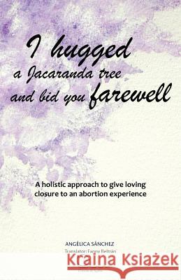 I Hugged a Jacaranda Tree and Bid You Farewell: A Holistic Approach to Give Loving Closure to an Abortion Experience S. Nchez, Ang Lica 9781463330378 Palibrio