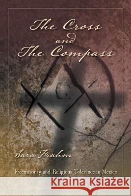 The Cross and the Compass: Freemasonry and Religious Tolerance in Mexico Sara Ann Frahm 9781463340049