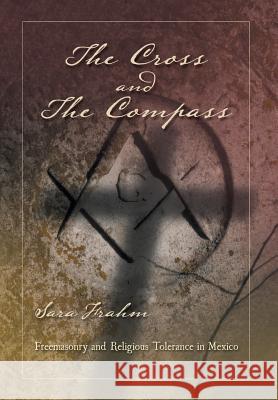 The Cross and the Compass: Freemasonry and Religious Tolerance in Mexico Sara Ann Frahm 9781463340056