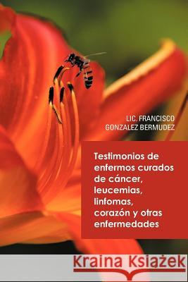 Testimonios de Enfermos Curados de Cancer Leucemias Linfomas Corazon y Otras Enfermedades LIC Francisco Gonzalez Bermudez 9781463343606