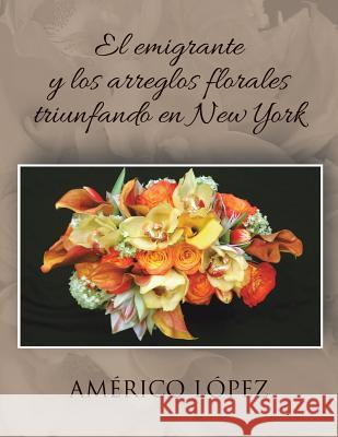 El Emigrante y Los Arreglos Florales Triunfando En New York Americo Lopez 9781463351670