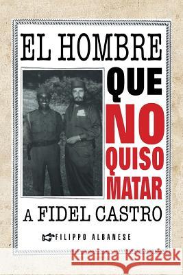 El Hombre Que No Quiso Matar a Fidel Castro Filippo Albanese 9781463364236 Palibrio