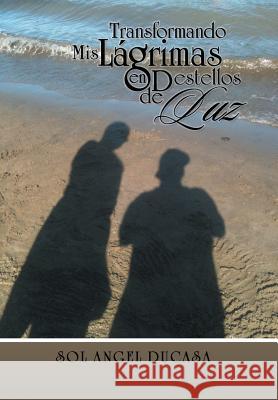 Transformando MIS Lagrima En Destellos de Luz Sol Angel Ducasa 9781463382261 Palibrio