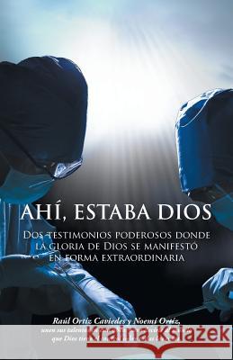 Ahi, Estaba Dios: DOS Testimonios Poderosos Donde La Gloria de Dios Se Manifesto En Forma Extraordinaria Raul Ortiz Caviedes Noemi Ortiz 9781463387099