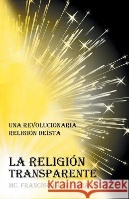 La Religión Transparente: Una Revolucionaria Religión Deista Guerra Vela, MC Francisco R. 9781463388058