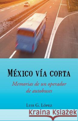 Mexico Via Corta: Memorias de Un Operador de Autobuses Luis G. Lopez 9781463391713