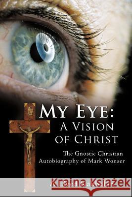My Eye: A Vision of Christ: The Gnostic Christian Autobiography of Mark Wonser Wonser, Mark 9781463419233