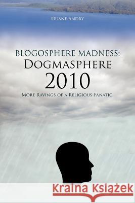 Blogosphere Madness: Dogmasphere 2010: More Ravings of a Religious Fanatic Andry, Duane 9781463429331