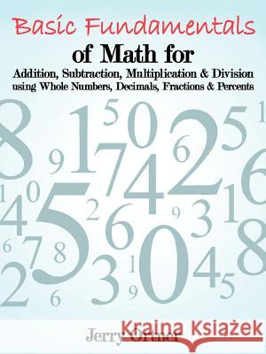 Basic Fundamentals of Math for Addition, Subtraction, Multiplication & Division Using Whole Numbers, Decimals, Fractions & Percents. Jerry Ortner 9781463442361 Authorhouse