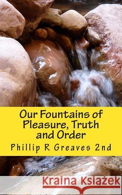 Our Fountains of Pleasure, Truth and Order Phillip R. Greave 9781463513634 Createspace