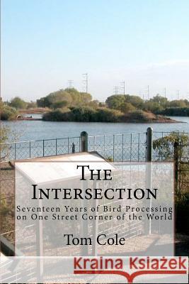 The Intersection: Seventeen Years of Bird Processing on One Street Corner of the World Tom Cole 9781463535247 Createspace