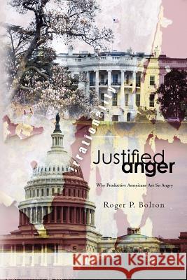 Justified Anger: Why Productive Americans Are So Angry Roger P. Bolton 9781463584597 Createspace