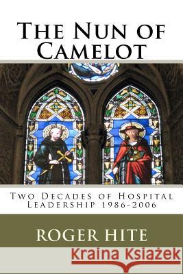 The Nun of Camelot: Twenty-Year of Hospital Leadership 1986-2006 Dr Roger W. Hite 9781463643416