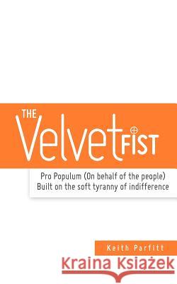 The Velvet Fist: Pro Populum (On behalf of the people) Built on the soft tyranny of indifference Parfitt, Keith N. 9781463659806