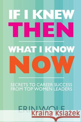 If I Knew Then What I Know Now: Secrets to Career Success from Top Women Leaders Erin Wolf 9781463695323 Createspace