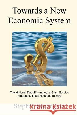 Towards a New Economic System: The National Debt Eliminated, A Giant Surplus Produced, Taxes Reduced to Zero Darlington, Stephen 9781463697235 Createspace