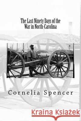 The Last Ninety Days of the War in North-Carolina Cornelia Phillips Spencer 9781463710651 Createspace