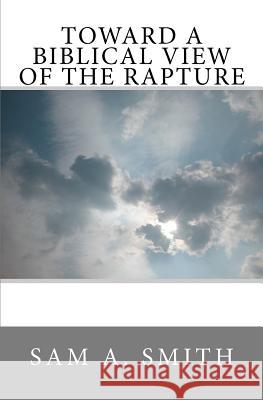 Toward a Biblical View of the Rapture Sam A. Smith 9781463737177 Createspace