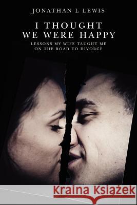 I Thought We Were Happy: Lessons My Wife Taught Me on the Road to Divorce Jonathan L. Lewis 9781463750046