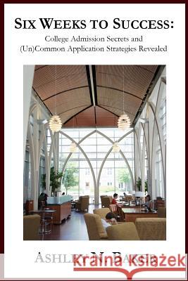 Six Weeks to Success: College Admission Secrets and (Un)Common Application Strategies Revealed Ashley N. Baker 9781463754686 Createspace