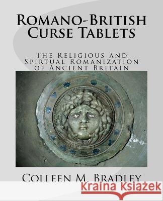 Romano-British Curse Tablets: The Religious and Spiritual Romanization of Ancient Britain Colleen M. Bradley Mark Bradley 9781463758080 Createspace