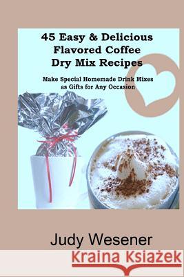 45 Easy & Delicious Flavored Coffee Dry Mix Recipes: Make Special Homemade Drink Mixes as Gifts for Any Occasion! Judy Wesener 9781463760014 Createspace