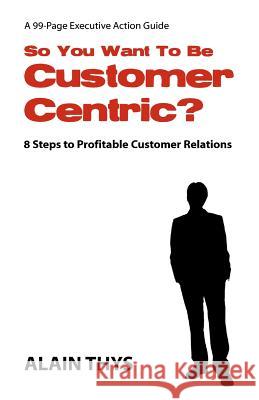 So You Want To Be Customer-Centric?: 8 Steps To Profitable Customer Relations Thys, Alain 9781463785147 Createspace
