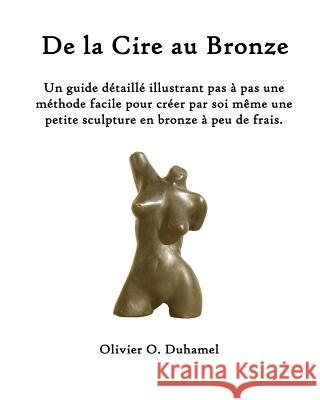 De la Cire au Bronze: Ce guide détaillé illustre une méthode facile pour créer une petite sculpture en bronze par soi même et à peu de frais Duhamel, Olivier O. 9781463787356 Createspace