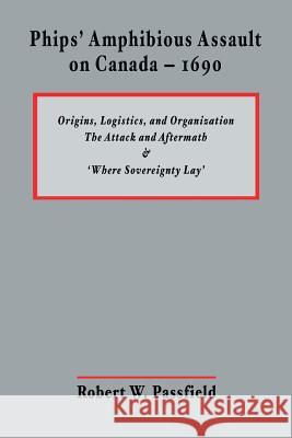 Phips' Amphibious Assault on Canada - 1690: Origins, Logistics, and Organization; The Attack and Aftermath; and 'Where Sovereignty Lay' Passfield, Robert W. 9781463790004 Createspace