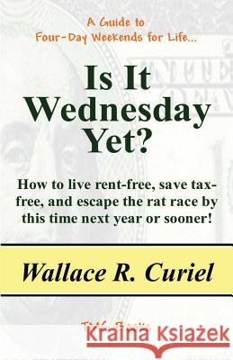 Is It Wednesday Yet?: How to Live Rent-Free, Save Tax-Free, and Escape the Rat Race by This Time Next Year or Sooner! Wallace R. Curiel 9781463790394 Createspace