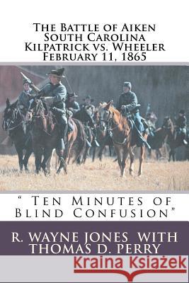 Ten Minutes of Blind Confusion: The Battle of Aiken Kilpatrick vs. Wheeler February 11, 1865 R. Wayne Jones Thomas D. Perry 9781463793067 Createspace