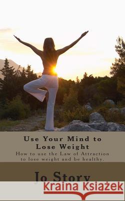 Use Your Mind to Lose Weight: How to Use the Law of Attraction to Lose Weight and Get Healthy. Jo Story 9781463793357